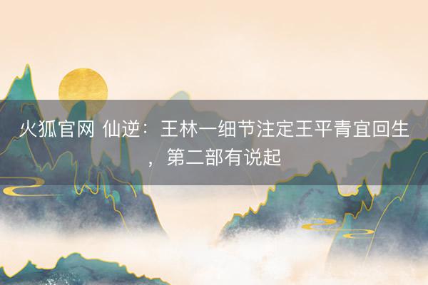火狐官网 仙逆:王林一细节注定王平青宜回生,第二部有说起