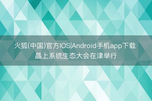 火狐(中国)官方IOS|Android手机app下载 晶上系统生态大会在津举行