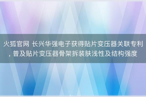 火狐官网 长兴华强电子获得贴片变压器关联专利， 普及贴片变压器骨架拆装肤浅性及结构强度