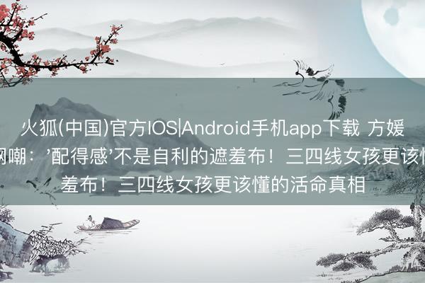 火狐(中国)官方IOS|Android手机app下载 方媛抢单间被全网嘲：'配得感'不是自利的遮羞布！三四线女孩更该懂的活命真相