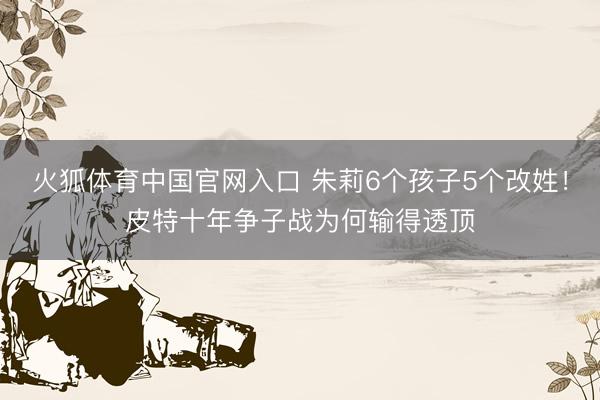 火狐体育中国官网入口 朱莉6个孩子5个改姓！皮特十年争子战为何输得透顶