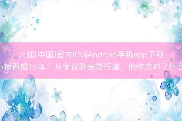 火狐(中国)官方IOS|Android手机app下载 孙楠再婚15年：从争议到宠妻狂魔，他作念对了什么？