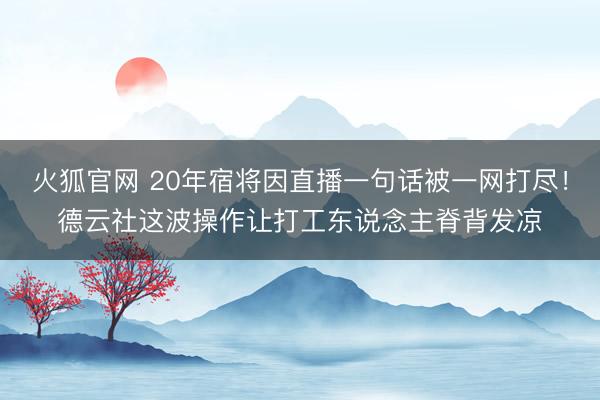 火狐官网 20年宿将因直播一句话被一网打尽！德云社这波操作让打工东说念主脊背发凉