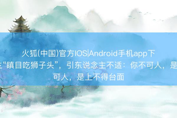火狐(中国)官方IOS|Android手机app下载 中学女生“瞋目吃狮子头”，引东说念主不适：你不可人，是上不得台面