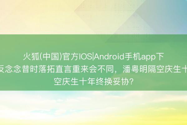 火狐(中国)官方IOS|Android手机app下载 董洁松口反念念昔时落拓直言重来会不同，潘粤明隔空庆生十年终换妥协？