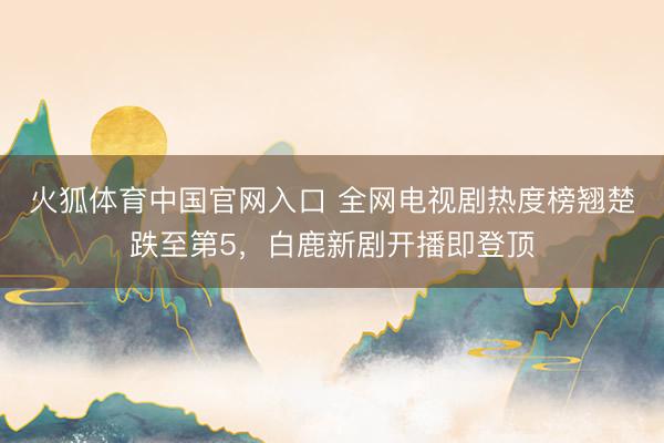 火狐体育中国官网入口 全网电视剧热度榜翘楚跌至第5，白鹿新剧开播即登顶