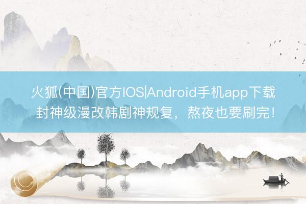 火狐(中国)官方IOS|Android手机app下载 封神级漫改韩剧神规复，熬夜也要刷完！