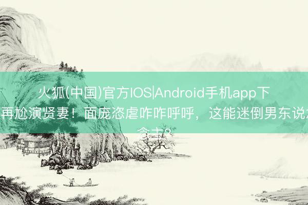 火狐(中国)官方IOS|Android手机app下载 别再尬演贤妻！面庞恣虐咋咋呼呼，这能迷倒男东说念主？