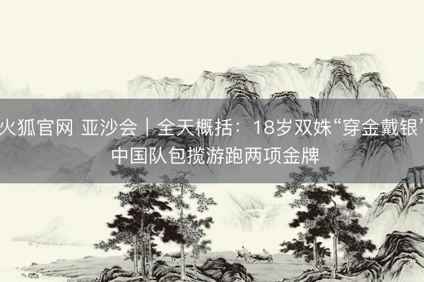 火狐官网 亚沙会｜全天概括：18岁双姝“穿金戴银” 中国队包揽游跑两项金牌
