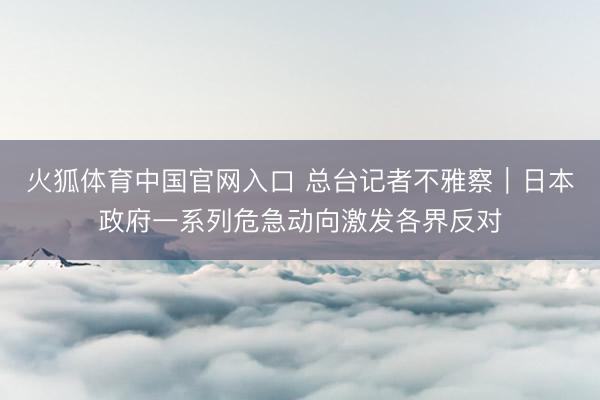 火狐体育中国官网入口 总台记者不雅察｜日本政府一系列危急动向激发各界反对