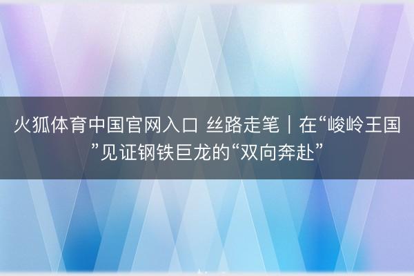 火狐体育中国官网入口 丝路走笔｜在“峻岭王国”见证钢铁巨龙的“双向奔赴”