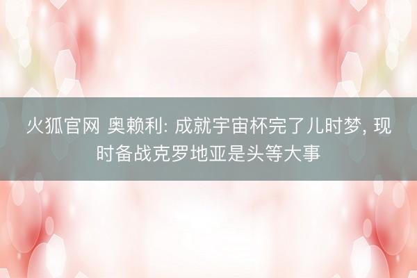 火狐官网 奥赖利: 成就宇宙杯完了儿时梦， 现时备战克罗地亚是头等大事