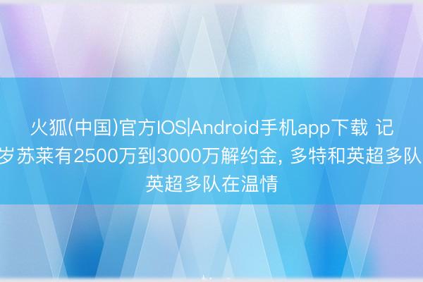 火狐(中国)官方IOS|Android手机app下载 记者: 23岁苏莱有2500万到3000万解约金， 多特和英超多队在温情