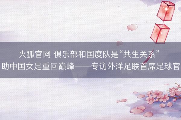 火狐官网 俱乐部和国度队是“共生关系” 助中国女足重回巅峰——专访外洋足联首席足球官