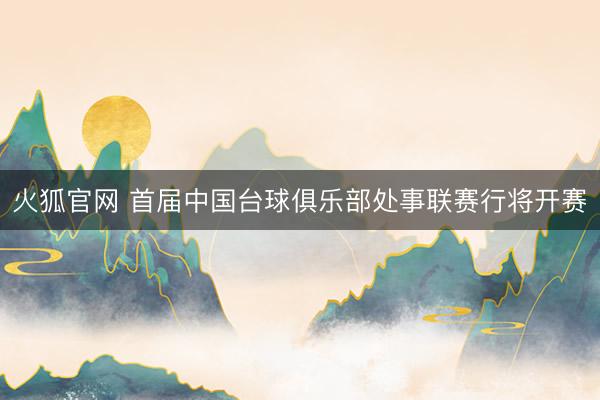 火狐官网 首届中国台球俱乐部处事联赛行将开赛
