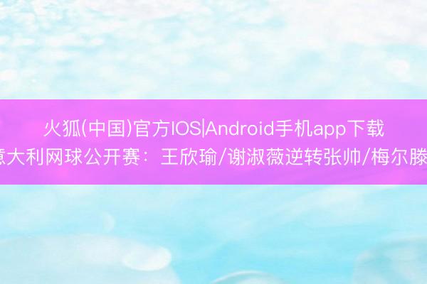 火狐(中国)官方IOS|Android手机app下载 意大利网球公开赛：王欣瑜/谢淑薇逆转张帅/梅尔滕斯