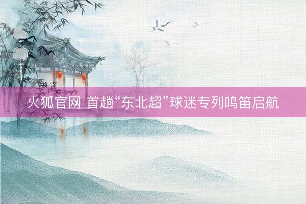 火狐官网 首趟“东北超”球迷专列鸣笛启航