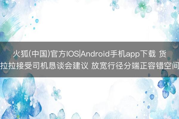 火狐(中国)官方IOS|Android手机app下载 货拉拉接受司机恳谈会建议 放宽行径分端正容错空间