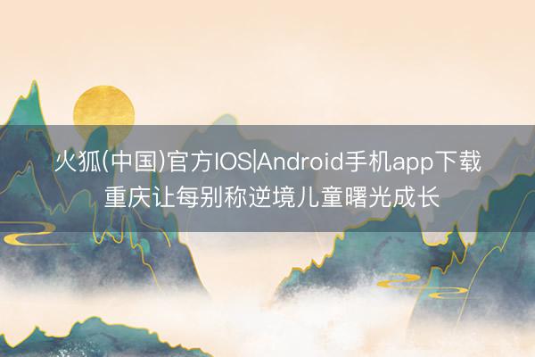 火狐(中国)官方IOS|Android手机app下载 重庆让每别称逆境儿童曙光成长
