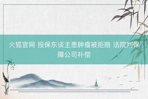火狐官网 投保东谈主患肿瘤被拒赔 法院判保障公司补偿