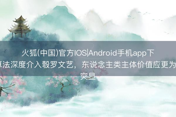 火狐(中国)官方IOS|Android手机app下载 算法深度介入彀罗文艺，东说念主类主体价值应更为突显