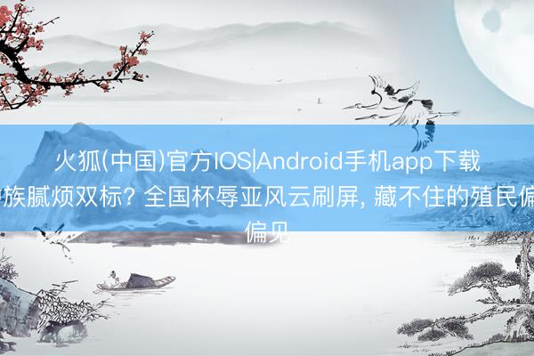 火狐(中国)官方IOS|Android手机app下载 种族腻烦双标? 全国杯辱亚风云刷屏， 藏不住的殖民偏见