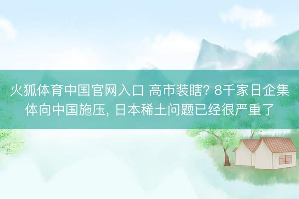 火狐体育中国官网入口 高市装瞎? 8千家日企集体向中国施压， 日本稀土问题已经很严重了