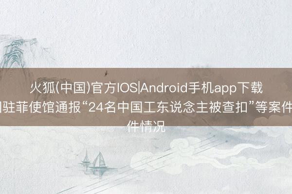 火狐(中国)官方IOS|Android手机app下载 中国驻菲使馆通报“24名中国工东说念主被查扣”等案件情况