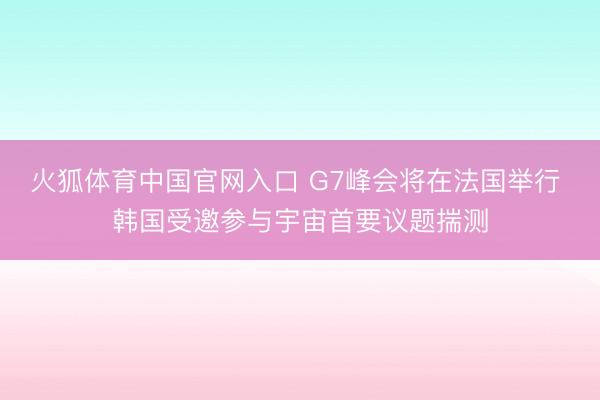 火狐体育中国官网入口 G7峰会将在法国举行 韩国受邀参与宇宙首要议题揣测