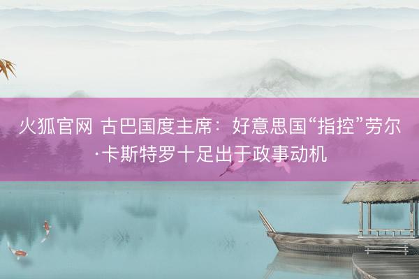 火狐官网 古巴国度主席：好意思国“指控”劳尔·卡斯特罗十足出于政事动机