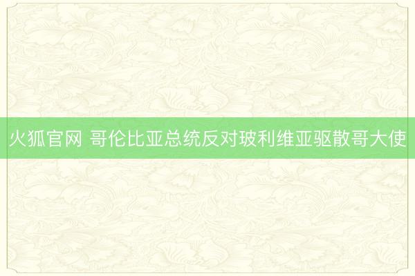 火狐官网 哥伦比亚总统反对玻利维亚驱散哥大使