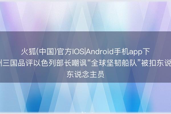 火狐(中国)官方IOS|Android手机app下载 欧洲三国品评以色列部长嘲讽“全球坚韧船队”被扣东说念主员