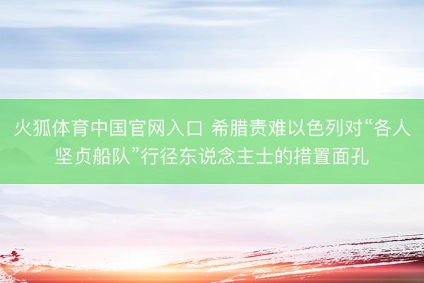 火狐体育中国官网入口 希腊责难以色列对“各人坚贞船队”行径东说念主士的措置面孔