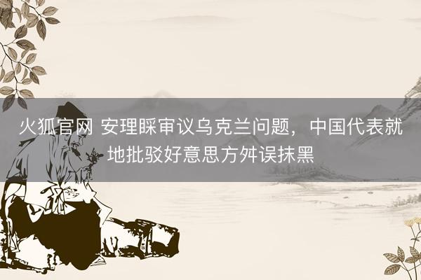 火狐官网 安理睬审议乌克兰问题，中国代表就地批驳好意思方舛误抹黑