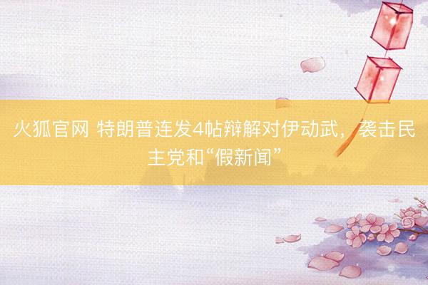 火狐官网 特朗普连发4帖辩解对伊动武，袭击民主党和“假新闻”