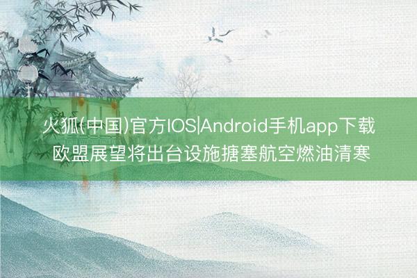 火狐(中国)官方IOS|Android手机app下载 欧盟展望将出台设施搪塞航空燃油清寒