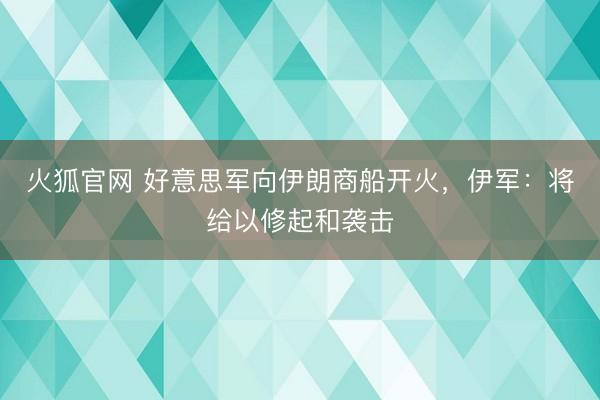 火狐官网 好意思军向伊朗商船开火，伊军：将给以修起和袭击
