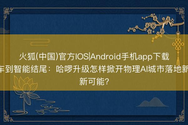 火狐(中国)官方IOS|Android手机app下载 从单车到智能结尾：哈啰升级怎样掀开物理AI城市落地新可能?