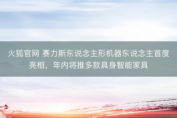 火狐官网 赛力斯东说念主形机器东说念主首度亮相，年内将推多款具身智能家具