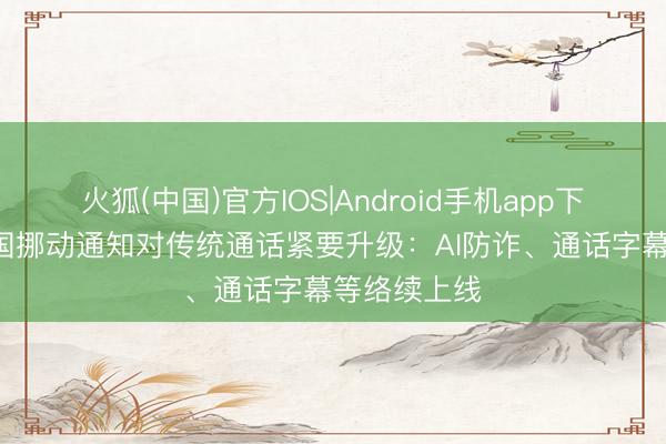 火狐(中国)官方IOS|Android手机app下载 免费!中国挪动通知对传统通话紧要升级:AI防诈、通话字幕等络续上线