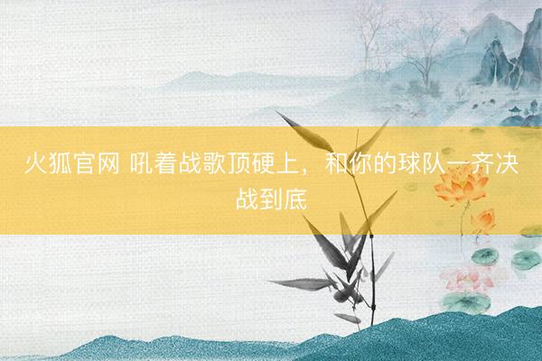 火狐官网 吼着战歌顶硬上，和你的球队一齐决战到底