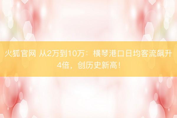 火狐官网 从2万到10万：横琴港口日均客流飙升4倍，创历史新高！