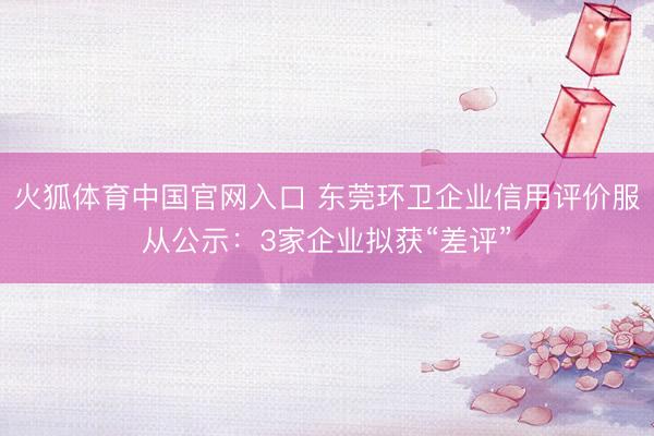 火狐体育中国官网入口 东莞环卫企业信用评价服从公示:3家企业拟获“差评”