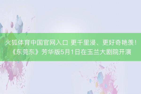 火狐体育中国官网入口 更千里浸、更好奇艳羡!《东莞东》芳华版5月1日在玉兰大剧院开演