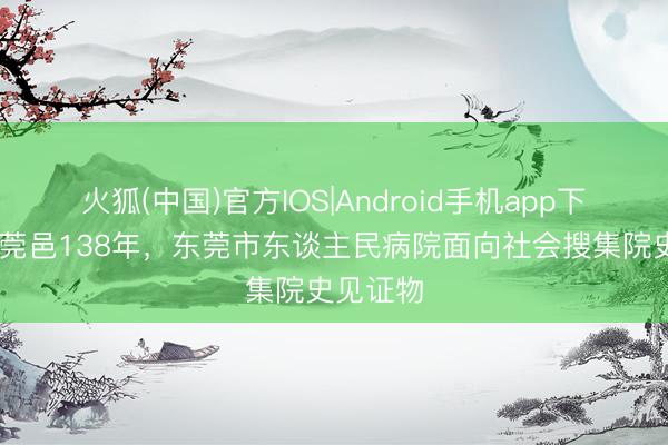 火狐(中国)官方IOS|Android手机app下载 深耕莞邑138年，东莞市东谈主民病院面向社会搜集院史见证物