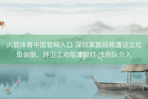 火狐体育中国官网入口 深圳某路段频遭设立垃圾偷倒，环卫工劝阻遭殴打 法则队介入