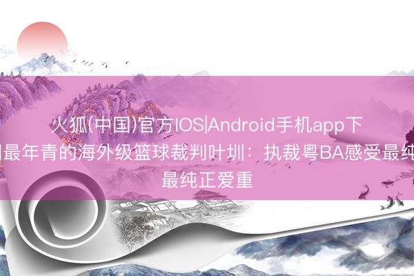 火狐(中国)官方IOS|Android手机app下载 中国最年青的海外级篮球裁判叶圳：执裁粤BA感受最纯正爱重