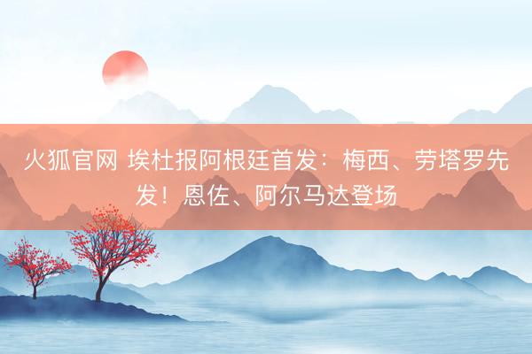 火狐官网 埃杜报阿根廷首发：梅西、劳塔罗先发！恩佐、阿尔马达登场