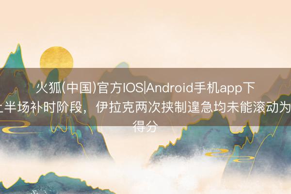火狐(中国)官方IOS|Android手机app下载 上半场补时阶段，伊拉克两次挟制遑急均未能滚动为得分