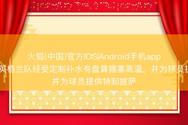火狐(中国)官方IOS|Android手机app下载 邮报：英格兰队经受定制补水有盘算搪塞高温，并为球员提供特制披萨